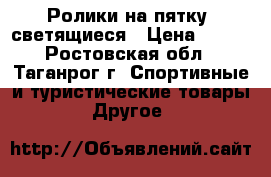 Ролики на пятку, светящиеся › Цена ­ 700 - Ростовская обл., Таганрог г. Спортивные и туристические товары » Другое   